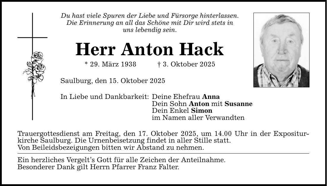 Du hast viele Spuren der Liebe und Fürsorge hinterlassen.Die Erinnerung an all das Schöne mit Dir wird stets in uns lebendig sein.Herr Anton Hack * 29. März 1938 _ 3. Oktober 2025Saulburg, den 15. Oktober 2025In Liebe und Dankbarkeit:Deine Ehefrau AnnaDein Sohn Anton mit SusanneDein Enkel Simonim Namen aller VerwandtenTrauergottesdienst am Freitag, den 17. Oktober 2025, um 14.00 Uhr in der Expositurkirche Saulburg. Die Urnenbeisetzung findet in aller Stille statt.Von Beileidsbezeigungen bitten wir Abstand zu nehmen.Ein herzliches Vergelt's Gott für alle Zeichen der Anteilnahme.Besonderer Dank gilt Herrn Pfarrer Franz Falter.