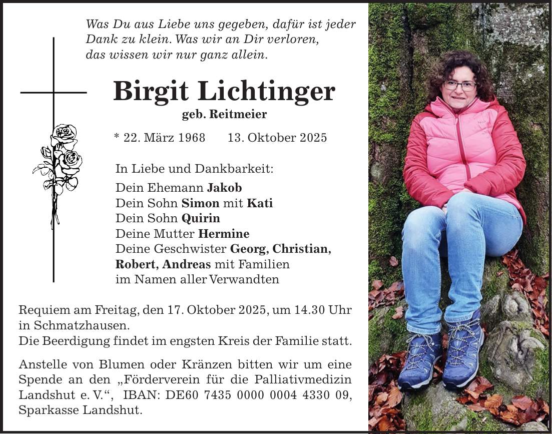 Was Du aus Liebe uns gegeben, dafür ist jeder Dank zu klein. Was wir an Dir verloren, das wissen wir nur ganz allein. Birgit Lichtinger geb. Reitmeier * 22. März ***. Oktober 2025 In Liebe und Dankbarkeit: Dein Ehemann Jakob Dein Sohn Simon mit Kati Dein Sohn Quirin Deine Mutter Hermine Deine Geschwister Georg, Christian, Robert, Andreas mit Familien im Namen aller Verwandten Requiem am Freitag, den 17. Oktober 2025, um 14.30 Uhr in Schmatzhausen. Die Beerdigung findet im engsten Kreis der Familie statt. Anstelle von Blumen oder Kränzen bitten wir um eine Spende an den 'Förderverein für die Palliativmedizin Landshut e. V.', IBAN: DE***, Sparkasse Landshut. 