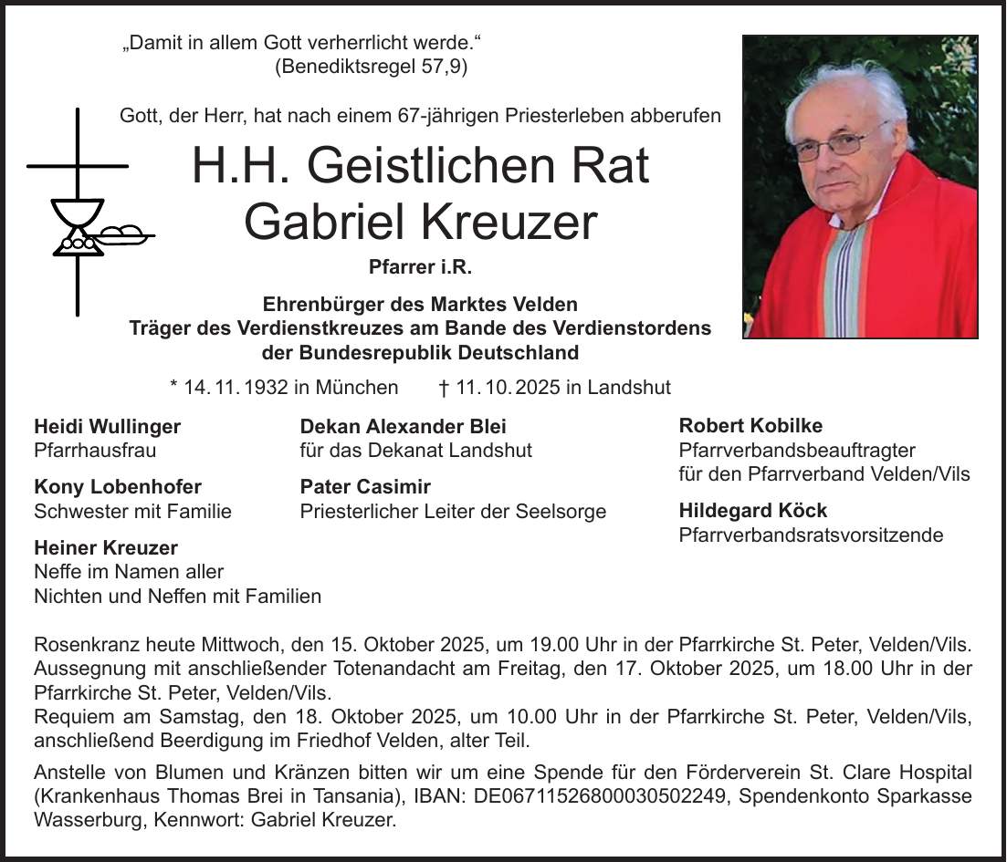  'Damit in allem Gott verherrlicht werde.' (Benediktsregel 57,9) Gott, der Herr, hat nach einem 67-jährigen Priesterleben abberufen H.H. Geistlichen Rat Gabriel Kreuzer Pfarrer i.R. Ehrenbürger des Marktes Velden Träger des Verdienstkreuzes am Bande des Verdienstordens der Bundesrepublik Deutschland * 14. 11. 1932 in München + 11. 10. 2025 in Landshut Heidi Wullinger Dekan Alexander Blei Pfarrhausfrau für das Dekanat Landshut Kony Lobenhofer Pater Casimir Schwester mit Familie Priesterlicher Leiter der Seelsorge Heiner Kreuzer Neffe im Namen aller Nichten und Neffen mit Familien Rosenkranz heute Mittwoch, den 15. Oktober 2025, um 19.00 Uhr in der Pfarrkirche St. Peter, Velden/Vils. Aussegnung mit anschließender Totenandacht am Freitag, den 17. Oktober 2025, um 18.00 Uhr in der Pfarrkirche St. Peter, Velden/Vils. Requiem am Samstag, den 18. Oktober 2025, um 10.00 Uhr in der Pfarrkirche St. Peter, Velden/Vils, anschließend Beerdigung im Friedhof Velden, alter Teil. Anstelle von Blumen und Kränzen bitten wir um eine Spende für den Förderverein St. Clare Hospital (Krankenhaus Thomas Brei in Tansania), IBAN: DE***, Spendenkonto Sparkasse Wasserburg, Kennwort: Gabriel Kreuzer.Robert Kobilke Pfarrverbandsbeauftragter für den Pfarrverband Velden/Vils Hildegard Köck Pfarrverbandsratsvorsitzende 
