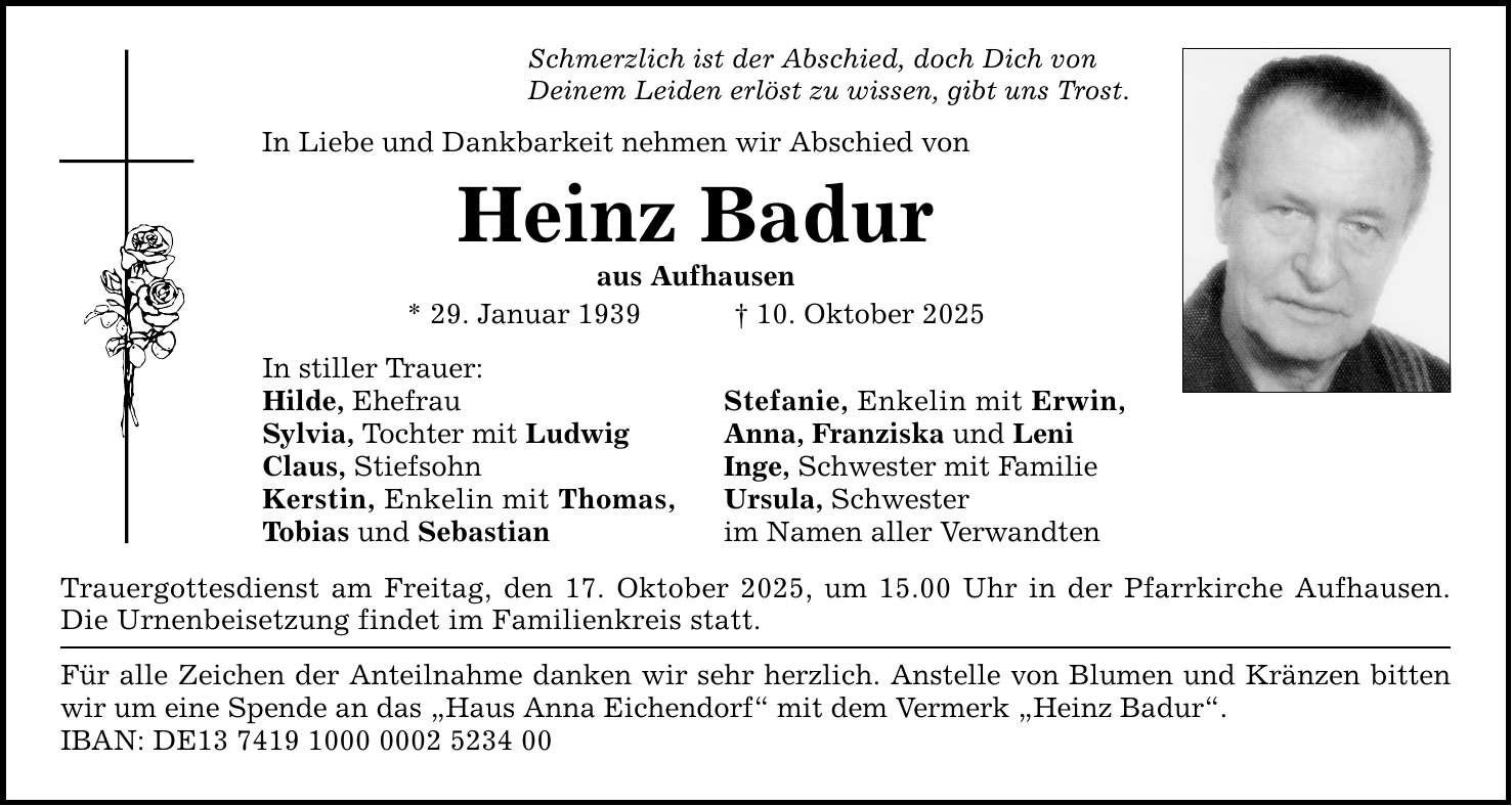 Schmerzlich ist der Abschied, doch Dich von Deinem Leiden erlöst zu wissen, gibt uns Trost. In Liebe und Dankbarkeit nehmen wir Abschied von Heinz Badur aus Aufhausen * 29. Januar 1939 _ 10. Oktober 2025 In stiller Trauer: Hilde, Ehefrau Sylvia, Tochter mit Ludwig Claus, Stiefsohn Kerstin, Enkelin mit Thomas, Tobias und Sebastian Stefanie, Enkelin mit Erwin, Anna, Franziska und Leni Inge, Schwester mit Familie Ursula, Schwester im Namen aller Verwandten Trauergottesdienst am Freitag, den 17. Oktober 2025, um 15.00 Uhr in der Pfarrkirche Aufhausen. Die Urnenbeisetzung findet im Familienkreis statt. Für alle Zeichen der Anteilnahme danken wir sehr herzlich. Anstelle von Blumen und Kränzen bitten wir um eine Spende an das 