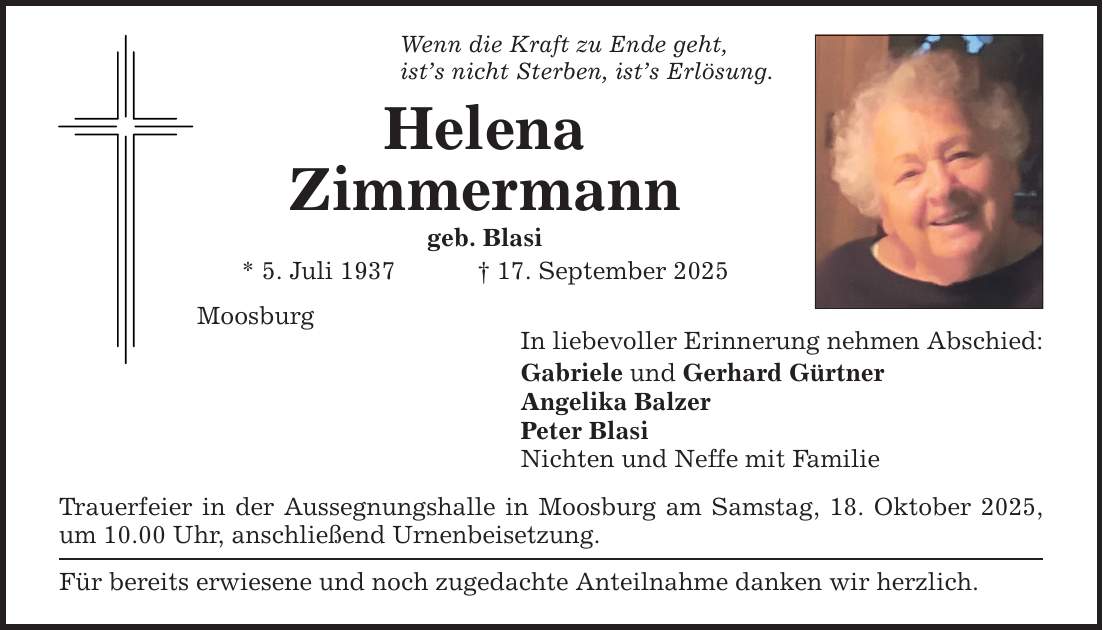 Wenn die Kraft zu Ende geht, ist's nicht Sterben, ist's Erlösung. Helena Zimmermann geb. Blasi * 5. Juli 1937 _ 17. September 2025 Moosburg In liebevoller Erinnerung nehmen Abschied: Gabriele und Gerhard Gürtner Angelika Balzer Peter Blasi Nichten und Neffe mit Familie Trauerfeier in der Aussegnungshalle in Moosburg am Samstag, 18. Oktober 2025, um 10.00 Uhr, anschließend Urnenbeisetzung. Für bereits erwiesene und noch zugedachte Anteilnahme danken wir herzlich.