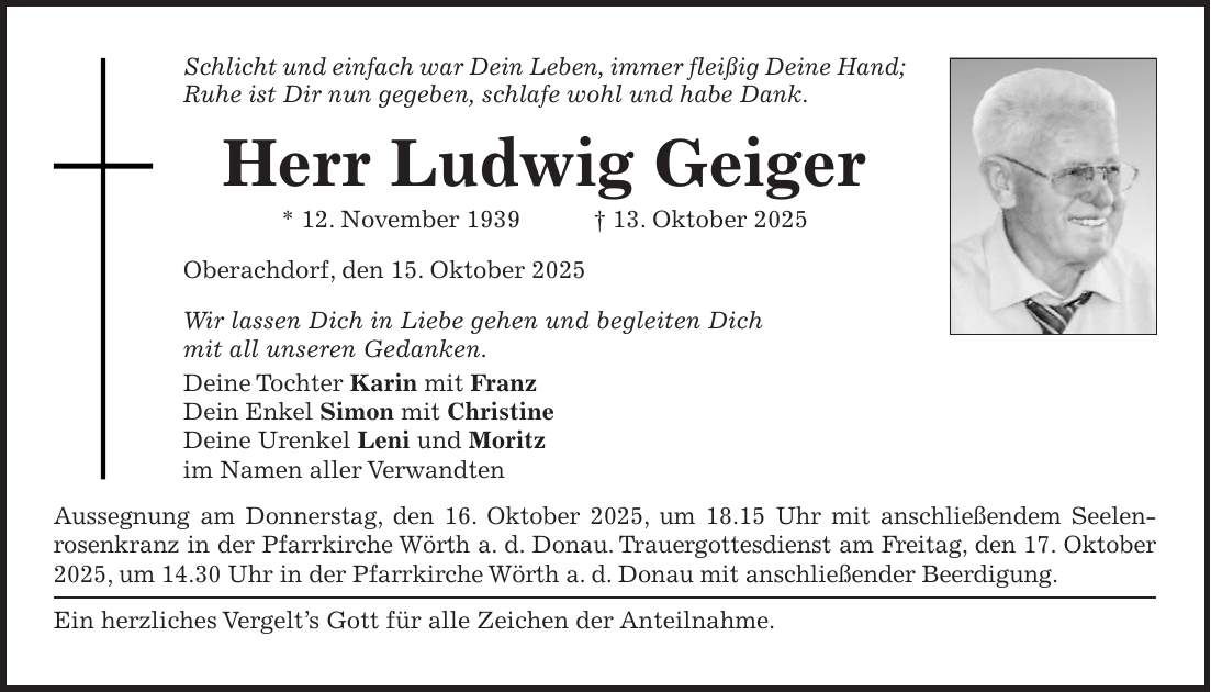 Schlicht und einfach war Dein Leben, immer fleißig Deine Hand; Ruhe ist Dir nun gegeben, schlafe wohl und habe Dank. Herr Ludwig Geiger * 12. November 1939 + 13. Oktober 2025 Oberachdorf, den 15. Oktober 2025 Wir lassen Dich in Liebe gehen und begleiten Dich mit all unseren Gedanken. Deine Tochter Karin mit Franz Dein Enkel Simon mit Christine Deine Urenkel Leni und Moritz im Namen aller Verwandten Aussegnung am Donnerstag, den 16. Oktober 2025, um 18.15 Uhr mit anschließendem Seelenrosenkranz in der Pfarrkirche Wörth a. d. Donau. Trauergottesdienst am Freitag, den 17. Oktober 2025, um 14.30 Uhr in der Pfarrkirche Wörth a. d. Donau mit anschließender Beerdigung. Ein herzliches Vergelt's Gott für alle Zeichen der Anteilnahme.