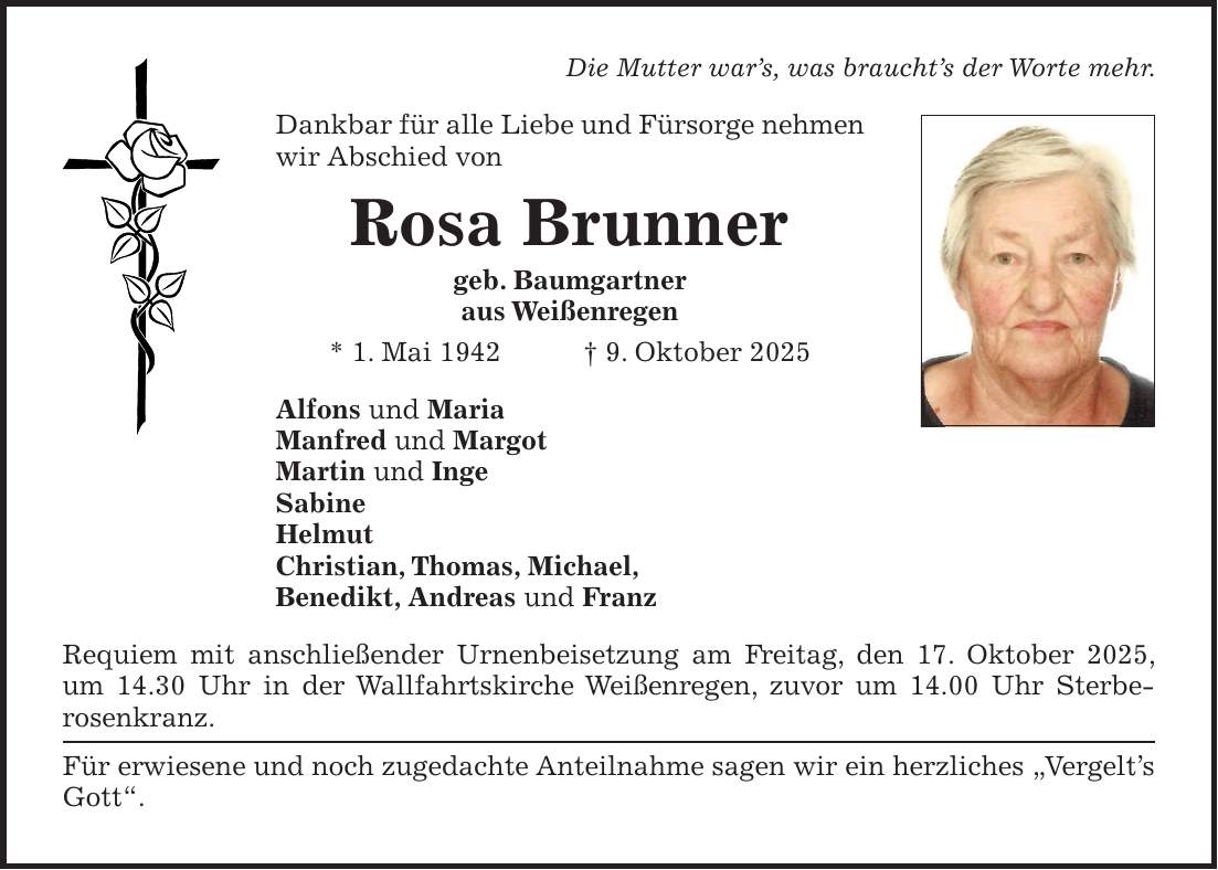 Die Mutter war's, was braucht's der Worte mehr. Dankbar für alle Liebe und Fürsorge nehmen wir Abschied von Rosa Brunner geb. Baumgartner aus Weißenregen * 1. Mai 1942 + 9. Oktober 2025 Alfons und Maria Manfred und Margot Martin und Inge Sabine Helmut Christian, Thomas, Michael, Benedikt, Andreas und Franz Requiem mit anschließender Urnenbeisetzung am Freitag, den 17. Oktober 2025, um 14.30 Uhr in der Wallfahrtskirche Weißenregen, zuvor um 14.00 Uhr Sterbe­rosenkranz. Für erwiesene und noch zugedachte Anteilnahme sagen wir ein herzliches 'Vergelt's Gott'.