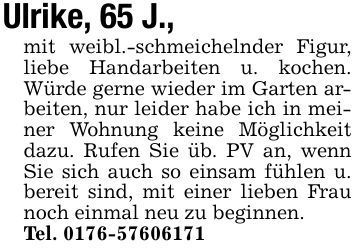 Ulrike, 65 J.,mit weibl.-schmeichelnder Figur, liebe Handarbeiten u. kochen. Würde gerne wieder im Garten arbeiten, nur leider habe ich in meiner Wohnung keine Möglichkeit dazu. Rufen Sie üb. PV an, wenn Sie sich auch so einsam fühlen u. bereit sind, mit einer lieben Frau noch einmal neu zu beginnen.Tel. ***