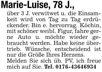 Marie-Luise, 78 J.,über 3 J. verwitwet u. die Einsamkeit wird von Tag zu Tag erdrückender. Bin e. hervorrag. Köchin, mit schöner weibl. Figur, fahre gerne Auto u. möchte wieder gebraucht werden. Habe keine übertrieb. Wünsche, entscheidend ist nur die Größe Ihres Herzens.Melden Sie sich üb. PV, ich freue mich auf Sie. Tel. ***