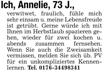 Ich, Annelie, 73 J.,verwitwet, fraulich, fühle mich sehr einsam u. meine Lebensfreude ist getrübt. Gerne würde ich mit Ihnen im Herbstlaub spazieren gehen, wieder für zwei kochen u. abends zusammen fernsehen. Wenn Sie auch die Zweisamkeit vermissen, melden Sie sich üb. PV für ein unkompliziertes Kennenlernen. Tel. ***