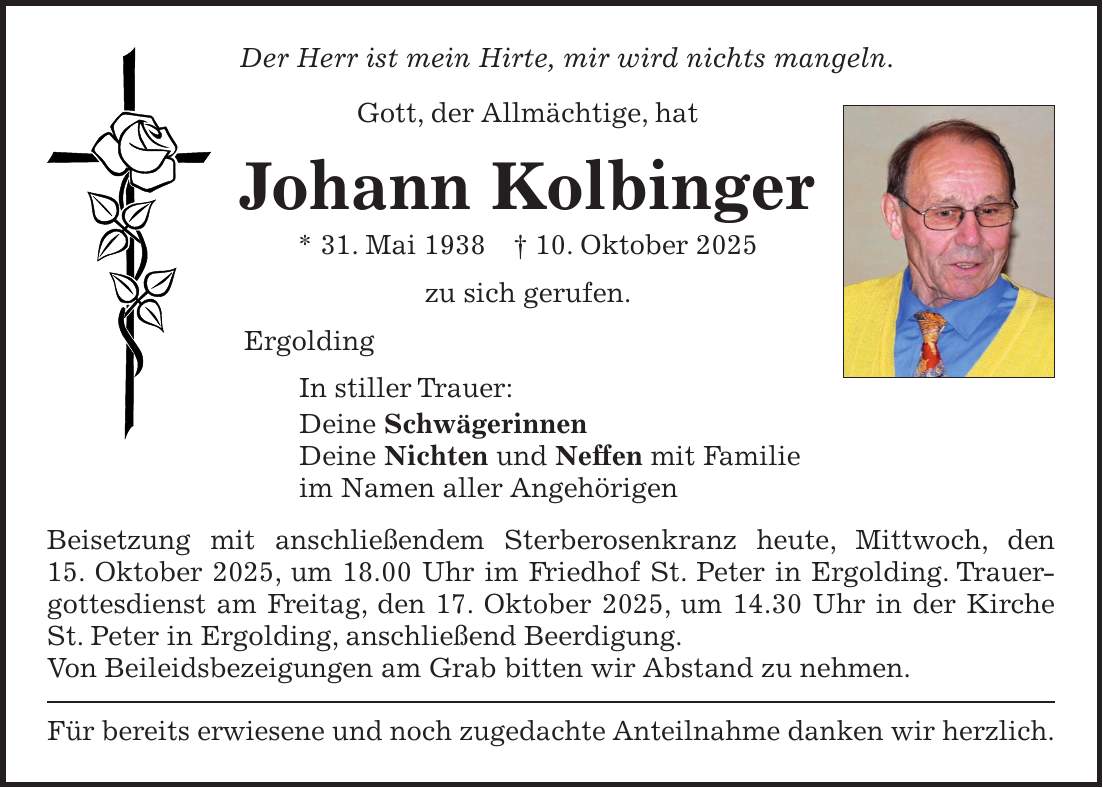 Der Herr ist mein Hirte, mir wird nichts mangeln. Gott, der Allmächtige, hat Johann Kolbinger * 31. Mai 1938 + 10. Oktober 2025 zu sich gerufen. Ergolding In stiller Trauer: Deine Schwägerinnen Deine Nichten und Neffen mit Familie im Namen aller Angehörigen Beisetzung mit anschließendem Sterberosenkranz heute, Mittwoch, den 15. Oktober 2025, um 18.00 Uhr im Friedhof St. Peter in Ergolding. Trauergottesdienst am Freitag, den 17. Oktober 2025, um 14.30 Uhr in der Kirche St. Peter in Ergolding, anschließend Beerdigung. Von Beileidsbezeigungen am Grab bitten wir Abstand zu nehmen. Für bereits erwiesene und noch zugedachte Anteilnahme danken wir herzlich. 