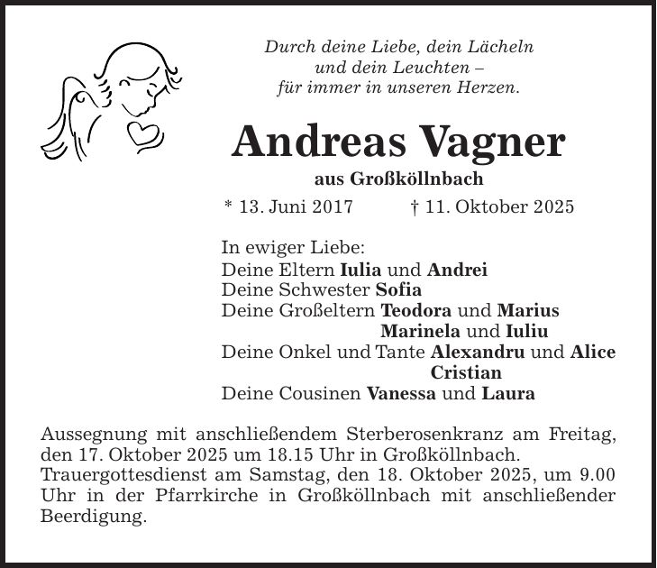 Durch deine Liebe, dein Lächeln und dein Leuchten - für immer in unseren Herzen. Andreas Vagner aus Großköllnbach * 13. Juni 2017 + 11. Oktober 2025 In ewiger Liebe: Deine Eltern Iulia und Andrei Deine Schwester Sofia Deine Großeltern Teodora und Marius Marinela und Iuliu Deine Onkel und Tante Alexandru und Alice Cristian Deine Cousinen Vanessa und Laura Aussegnung mit anschließendem Sterberosenkranz am Freitag, den 17. Oktober 2025 um 18.15 Uhr in Großköllnbach. Trauergottesdienst am Samstag, den 18. Oktober 2025, um 9.00 Uhr in der Pfarrkirche in Großköllnbach mit anschließender Beerdigung.