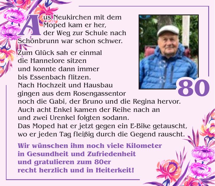 Aus Neukirchen mit dem Moped kam er her, der Weg zur Schule nach Schönbrunn war schon schwer. Zum Glück sah er einmal die Hannelore sitzen und konnte dann immer bis Essenbach flitzen. Nach Hochzeit und Hausbau gingen aus dem Rosengassentor noch die Gabi, der Bruno und die Regina hervor. Auch acht Enkel kamen der Reihe nach an und zwei Urenkel folgten sodann. Das Moped hat er jetzt gegen ein E-Bike getauscht, wo er jeden Tag fleißig durch die Gegend rauscht. Wir wünschen ihm noch viele Kilometer in Gesundheit und Zufriedenheit und gratulieren zum 80er recht herzlich und in Heiterkeit!Zur Goldenen Hochzeit80