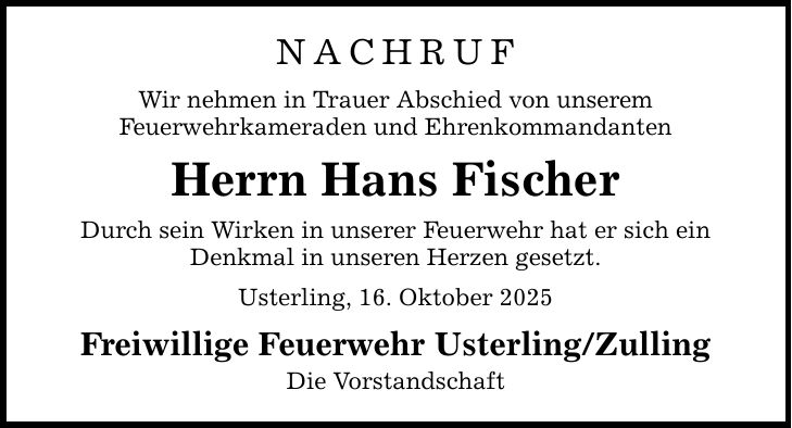 NACHRUF Wir nehmen in Trauer Abschied von unserem Feuerwehrkameraden und Ehrenkommandanten Herrn Hans Fischer Durch sein Wirken in unserer Feuerwehr hat er sich ein Denkmal in unseren Herzen gesetzt. Usterling, 16. Oktober 2025 Freiwillige Feuerwehr Usterling/Zulling Die Vorstandschaft