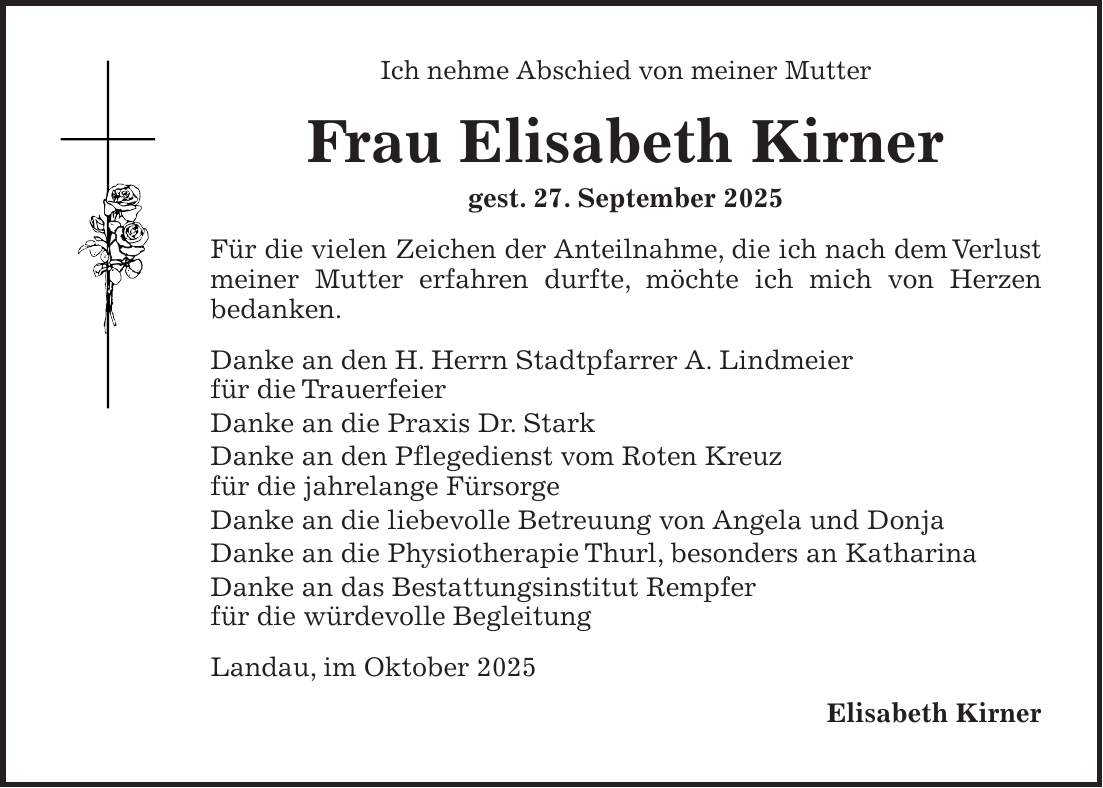 Ich nehme Abschied von meiner Mutter Frau Elisabeth Kirner gest. 27. September 2025 Für die vielen Zeichen der Anteilnahme, die ich nach dem Verlust meiner Mutter erfahren durfte, möchte ich mich von Herzen bedanken. Danke an den H. Herrn Stadtpfarrer A. Lindmeier für die Trauerfeier Danke an die Praxis Dr. Stark Danke an den Pflegedienst vom Roten Kreuz für die jahrelange Fürsorge Danke an die liebevolle Betreuung von Angela und Donja Danke an die Physiotherapie Thurl, besonders an Katharina Danke an das Bestattungsinstitut Rempfer für die würdevolle Begleitung Landau, im Oktober 2025 Elisabeth Kirner