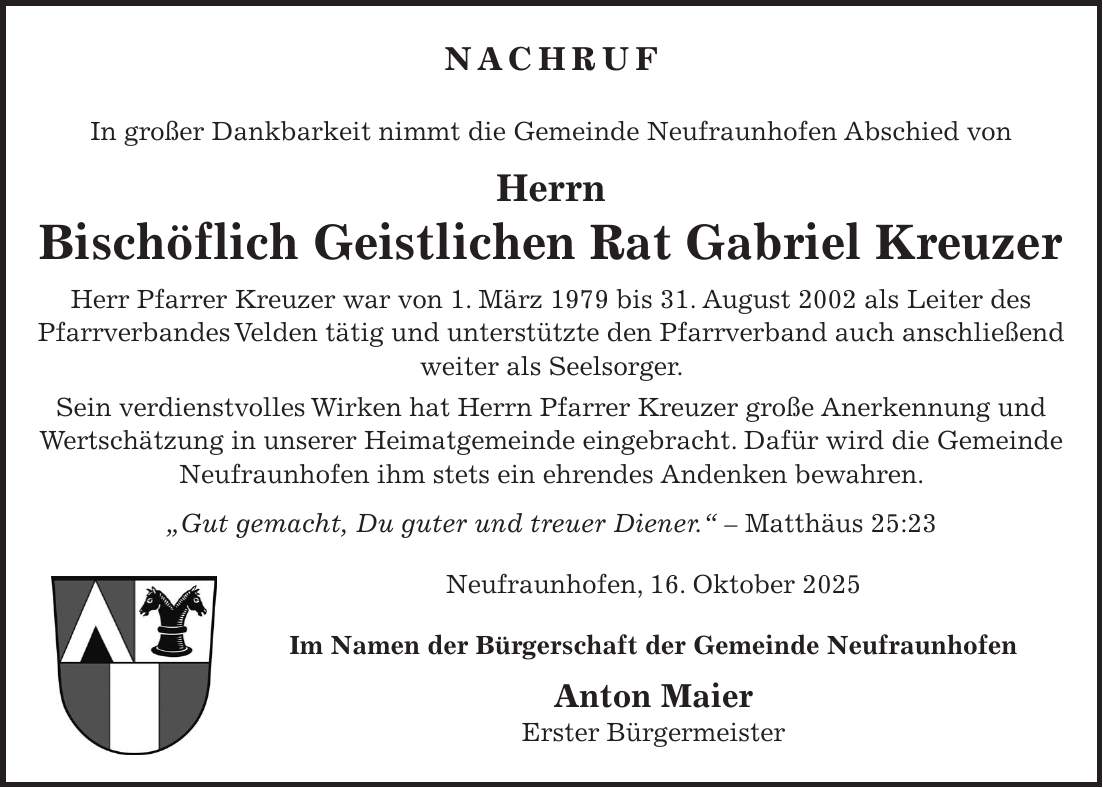 Nachruf In großer Dankbarkeit nimmt die Gemeinde Neufraunhofen Abschied von Herrn Bischöflich Geistlichen Rat Gabriel Kreuzer Herr Pfarrer Kreuzer war von 1. März 1979 bis 31. August 2002 als Leiter des Pfarrverbandes Velden tätig und unterstützte den Pfarrverband auch anschließend weiter als Seelsorger. Sein verdienstvolles Wirken hat Herrn Pfarrer Kreuzer große Anerkennung und Wertschätzung in unserer Heimatgemeinde eingebracht. Dafür wird die Gemeinde Neufraunhofen ihm stets ein ehrendes Andenken bewahren. 'Gut gemacht, Du guter und treuer Diener.' - Matthäus 25:23 Neufraunhofen, 16. Oktober 2025 Im Namen der Bürgerschaft der Gemeinde Neufraunhofen Anton Maier Erster Bürgermeister
