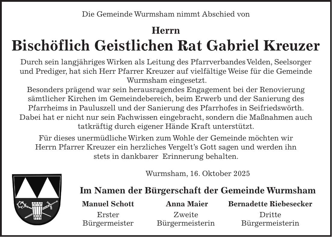 Die Gemeinde Wurmsham nimmt Abschied von Herrn Bischöflich Geistlichen Rat Gabriel Kreuzer Durch sein langjähriges Wirken als Leitung des Pfarrverbandes Velden, Seelsorger und Prediger, hat sich Herr Pfarrer Kreuzer auf vielfältige Weise für die Gemeinde Wurmsham eingesetzt. Besonders prägend war sein herausragendes Engagement bei der Renovierung sämtlicher Kirchen im Gemeindebereich, beim Erwerb und der Sanierung des Pfarrheims in Pauluszell und der Sanierung des Pfarrhofes in Seifriedswörth. Dabei hat er nicht nur sein Fachwissen eingebracht, sondern die Maßnahmen auch tatkräftig durch eigener Hände Kraft unterstützt. Für dieses unermüdliche Wirken zum Wohle der Gemeinde möchten wir Herrn Pfarrer Kreuzer ein herzliches Vergelt's Gott sagen und werden ihn stets in dankbarer Erinnerung behalten. Wurmsham, 16. Oktober 2025 Im Namen der Bürgerschaft der Gemeinde Wurmsham Manuel Schott Anna Maier Bernadette Riebesecker Erster Zweite Dritte Bürgermeister Bürgermeisterin Bürgermeisterin