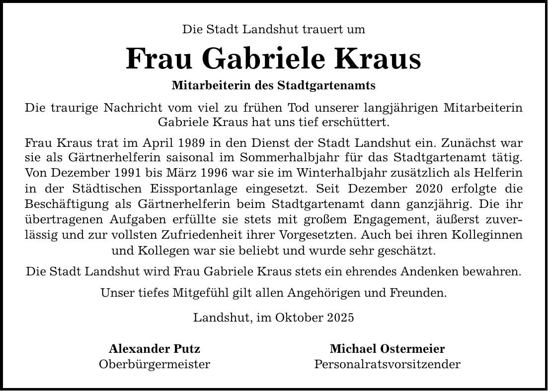 Die Stadt Landshut trauert um Frau Gabriele Kraus Mitarbeiterin des Stadtgartenamts Die traurige Nachricht vom viel zu frühen Tod unserer langjährigen Mitarbeiterin Gabriele Kraus hat uns tief erschüttert. Frau Kraus trat im April 1989 in den Dienst der Stadt Landshut ein. Zunächst war sie als Gärtnerhelferin saisonal im Sommerhalbjahr für das Stadtgartenamt tätig. Von Dezember 1991 bis März 1996 war sie im Winterhalbjahr zusätzlich als Helferin in der Städtischen Eissportanlage eingesetzt. Seit Dezember 2020 erfolgte die Beschäftigung als Gärtnerhelferin beim Stadtgartenamt dann ganzjährig. Die ihr übertragenen Aufgaben erfüllte sie stets mit großem Engagement, äußerst zuver- lässig und zur vollsten Zufriedenheit ihrer Vorgesetzten. Auch bei ihren Kolleginnen und Kollegen war sie beliebt und wurde sehr geschätzt. Die Stadt Landshut wird Frau Gabriele Kraus stets ein ehrendes Andenken bewahren. Unser tiefes Mitgefühl gilt allen Angehörigen und Freunden. Landshut, im Oktober 2025 Alexander Putz Michael Ostermeier Oberbürgermeister Personalratsvorsitzender