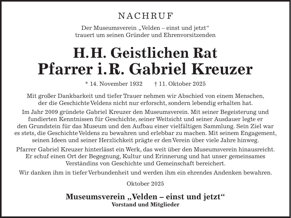 Nachruf Der Museumsverein 'Velden - einst und jetzt' trauert um seinen Gründer und Ehrenvorsitzenden H. H. Geistlichen Rat Pfarrer i. R. Gabriel Kreuzer * 14. November 1932 + 11. Oktober 2025 Mit großer Dankbarkeit und tiefer Trauer nehmen wir Abschied von einem Menschen, der die Geschichte Veldens nicht nur erforscht, sondern lebendig erhalten hat. Im Jahr 2009 gründete Gabriel Kreuzer den Museumsverein. Mit seiner Begeisterung und fundierten Kenntnissen für Geschichte, seiner Weitsicht und seiner Ausdauer legte er den Grundstein für das Museum und den Aufbau einer vielfältigen Sammlung. Sein Ziel war es stets, die Geschichte Veldens zu bewahren und erlebbar zu machen. Mit seinem Engagement, seinen Ideen und seiner Herzlichkeit prägte er den Verein über viele Jahre hinweg. Pfarrer Gabriel Kreuzer hinterlässt ein Werk, das weit über den Museumsverein hinausreicht. Er schuf einen Ort der Begegnung, Kultur und Erinnerung und hat unser gemeinsames Verständins von Geschichte und Gemeinschaft bereichert. Wir danken ihm in tiefer Verbundenheit und werden ihm ein ehrendes Andenken bewahren. Oktober 2025 Museumsverein 'Velden - einst und jetzt' Vorstand und Mitglieder