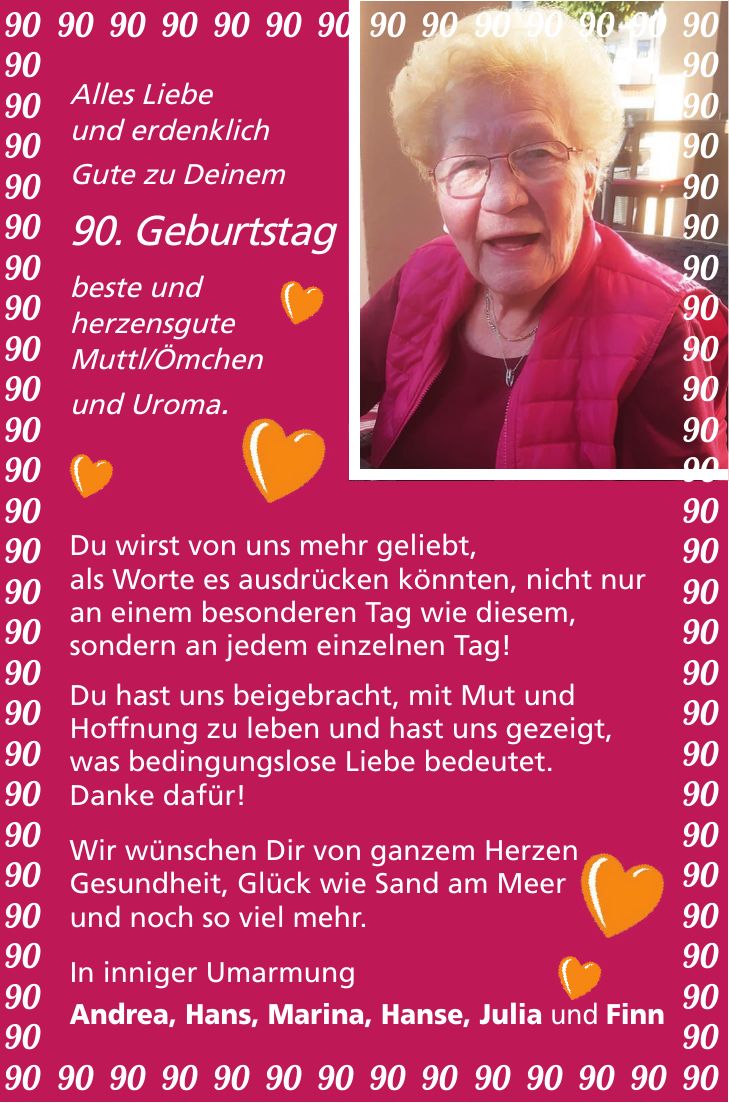 Alles Liebe und erdenklich Gute zu Deinem 90. Geburtstag beste und herzensgute Muttl/Ömchen und Uroma. Du wirst von uns mehr geliebt, als Worte es ausdrücken könnten, nicht nur an einem besonderen Tag wie diesem, sondern an jedem einzelnen Tag! Du hast uns beigebracht, mit Mut und Hoffnung zu leben und hast uns gezeigt, was bedingungslose Liebe bedeutet. Danke dafür! Wir wünschen Dir von ganzem Herzen Gesundheit, Glück wie Sand am Meer und noch so viel mehr. In inniger Umarmung Andrea, Hans, Marina, Hanse, Julia und Finn*** 