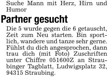Suche Mann mit Herz, Hirn und Humor Partner gesucht Die 5 wurde gegen die 6 getauscht, Zeit zum Neu starten. Bin sportlich, wandere und tanze sehr gerne. Fühlst du dich angesprochen, dann trau dich (mit Foto) Zuschriften unter Chiffre ***Z an Straubinger Tagblatt, Ludwigsplatz 32, 94315 Straubing.