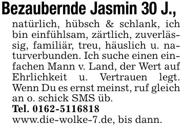 Bezaubernde Jasmin 30 J., natürlich, hübsch & schlank, ich bin einfühlsam, zärtlich, zuverlässig, familiär, treu, häuslich u. naturverbunden. Ich suche einen einfachen Mann v. Land, der Wert auf Ehrlichkeit u. Vertrauen legt. Wenn Du es ernst meinst, ruf gleich an o. schick SMS üb.Tel. ***www.die-wolke-7.de, bis dann.