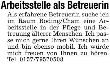 Arbeitsstelle als BetreuerinAls erfahrene Betreuerin suche ich im Raum Roding/Cham eine Arbeitsstelle in der Pflege und Betreuung älterer Menschen. Ich passe mich gerne Ihren Wünschen an und bin ebenso mobil. Ich würde mich freuen von Ihnen zu hören. Tel. ***