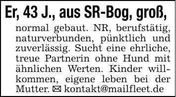 Er, 43 J., aus SR-Bog, groß, normal gebaut. NR, berufstätig, naturverbunden, pünktlich und zuverlässig. Sucht eine ehrliche, treue Partnerin ohne Hund mit ähnlichen Werten. Kinder willkommen, eigene leben bei der Mutter. _ kontakt@mailfleet.de