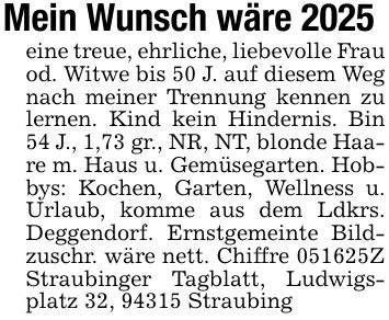 Mein Wunsch wäre 2025eine treue, ehrliche, liebevolle Frau od. Witwe bis 50 J. auf diesem Weg nach meiner Trennung kennen zu lernen. Kind kein Hindernis. Bin 54 J., 1,73 gr., NR, NT, blonde Haare m. Haus u. Gemüsegarten. Hobbys: Kochen, Garten, Wellness u. Urlaub, komme aus dem Ldkrs. Deggendorf. Ernstgemeinte Bildzuschr. wäre nett. Chiffre ***Z Straubinger Tagblatt, Ludwigsplatz 32, 94315 Straubing