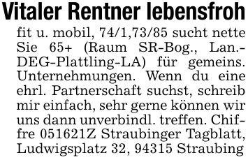 Vitaler Rentner lebensfrohfit u. mobil, 74/1,73/85 sucht nette Sie 65+ (Raum SR-Bog., Lan.- DEG-Plattling-LA) für gemeins. Unternehmungen. Wenn du eine ehrl. Partnerschaft suchst, schreib mir einfach, sehr gerne können wir uns dann unverbindl. treffen. Chiffre ***Z Straubinger Tagblatt, Ludwigsplatz 32, 94315 Straubing