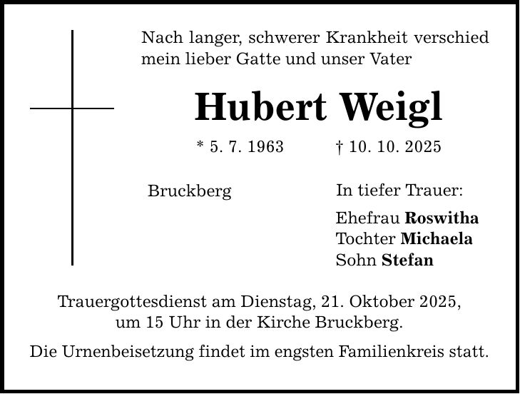 Nach langer, schwerer Krankheit verschied mein lieber Gatte und unser Vater Hubert Weigl * 5. 7. 1963 _ 10. 10. 2025 Bruckberg Trauergottesdienst am Dienstag, 21. Oktober 2025, um 15 Uhr in der Kirche Bruckberg. Die Urnenbeisetzung findet im engsten Familienkreis statt. In tiefer Trauer: Ehefrau Roswitha Tochter Michaela Sohn Stefan