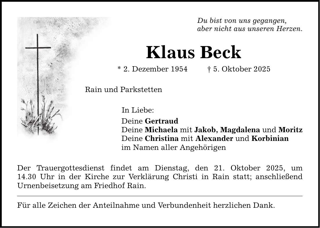 Du bist von uns gegangen, aber nicht aus unseren Herzen. Klaus Beck * 2. Dezember 1954 _ 5. Oktober 2025 Rain und Parkstetten In Liebe: Deine Gertraud Deine Michaela mit Jakob, Magdalena und Moritz Deine Christina mit Alexander und Korbinian im Namen aller Angehörigen Der Trauergottesdienst findet am Dienstag, den 21. Oktober 2025, um­ 14.30 Uhr in der Kirche zur Verklärung Christi in Rain statt; anschließend ­Urnenbeisetzung am Friedhof Rain. Für alle Zeichen der Anteilnahme und Verbundenheit herzlichen Dank.