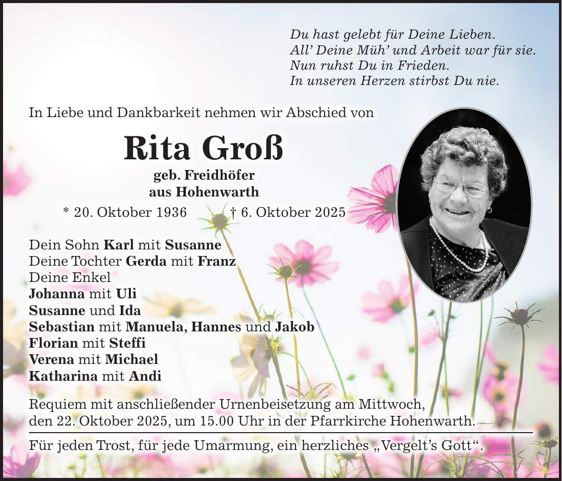 In Liebe und Dankbarkeit nehmen wir Abschied von Rita Groß geb. Freidhöfer aus Hohenwarth * 20. Oktober 1936 + 6. Oktober 2025 Dein Sohn Karl mit Susanne Deine Tochter Gerda mit Franz Deine Enkel Johanna mit Uli Susanne und Ida Sebastian mit Manuela, Hannes und Jakob Florian mit Steffi Verena mit Michael Katharina mit Andi Requiem mit anschließender Urnenbeisetzung am Mittwoch, den 22. Oktober 2025, um 15.00 Uhr in der Pfarrkirche Hohenwarth. Für jeden Trost, für jede Umarmung, ein herzliches 'Vergelt's Gott'.Du hast gelebt für Deine Lieben. All' Deine Müh' und Arbeit war für sie. Nun ruhst Du in Frieden. In unseren Herzen stirbst Du nie.
