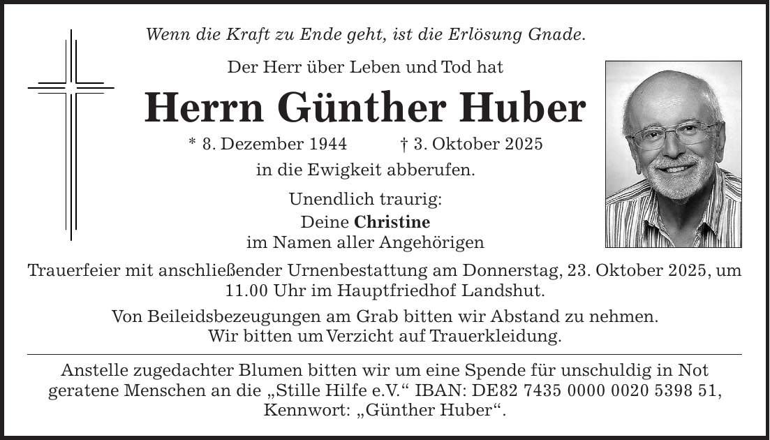 Wenn die Kraft zu Ende geht, ist die Erlösung Gnade. Der Herr über Leben und Tod hat Herrn Günther Huber * 8. Dezember 1944 + 3. Oktober 2025 in die Ewigkeit abberufen. Unendlich traurig: Deine Christine im Namen aller Angehörigen Trauerfeier mit anschließender Urnenbestattung am Donnerstag, 23. Oktober 2025, um 11.00 Uhr im Hauptfriedhof Landshut. Von Beileidsbezeugungen am Grab bitten wir Abstand zu nehmen. Wir bitten um Verzicht auf Trauerkleidung. Anstelle zugedachter Blumen bitten wir um eine Spende für unschuldig in Not geratene Menschen an die 'Stille Hilfe e.V.' IBAN: DE***, Kennwort: 'Günther Huber'.