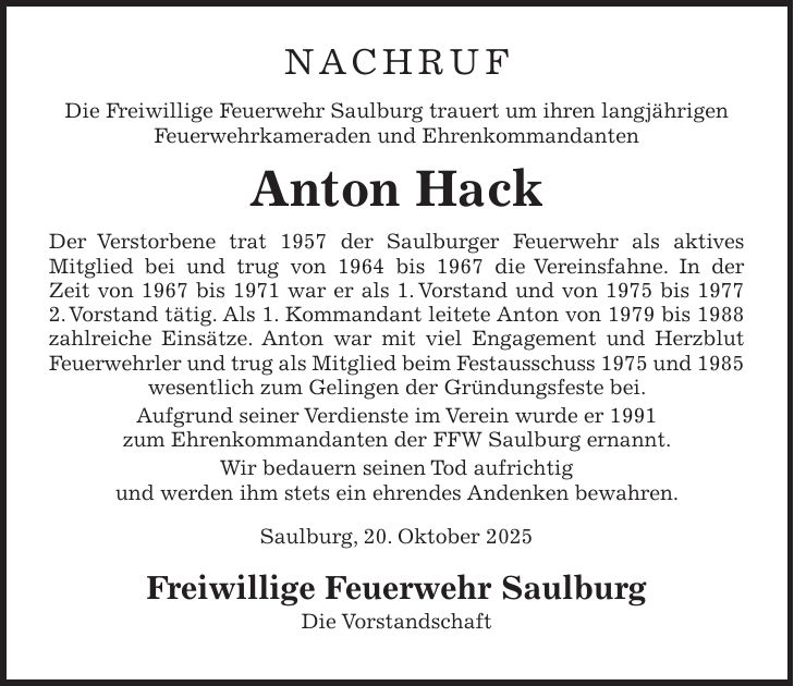 NACHRUF Die Freiwillige Feuerwehr Saulburg trauert um ihren langjährigen Feuerwehrkameraden und Ehrenkommandanten Anton Hack Der Verstorbene trat 1957 der Saulburger Feuerwehr als aktives Mitglied bei und trug von 1964 bis 1967 die Vereinsfahne. In der Zeit von 1967 bis 1971 war er als 1. Vorstand und von 1975 bis 1977 2. Vorstand tätig. Als 1. Kommandant leitete Anton von 1979 bis 1988 zahlreiche Einsätze. Anton war mit viel Engagement und Herzblut Feuerwehrler und trug als Mitglied beim Festausschuss 1975 und 1985 wesentlich zum Gelingen der Gründungsfeste bei. Aufgrund seiner Verdienste im Verein wurde er 1991 zum Ehrenkommandanten der FFW Saulburg ernannt. Wir bedauern seinen Tod aufrichtig und werden ihm stets ein ehrendes Andenken bewahren. Saulburg, 20. Oktober 2025 Freiwillige Feuerwehr Saulburg Die Vorstandschaft