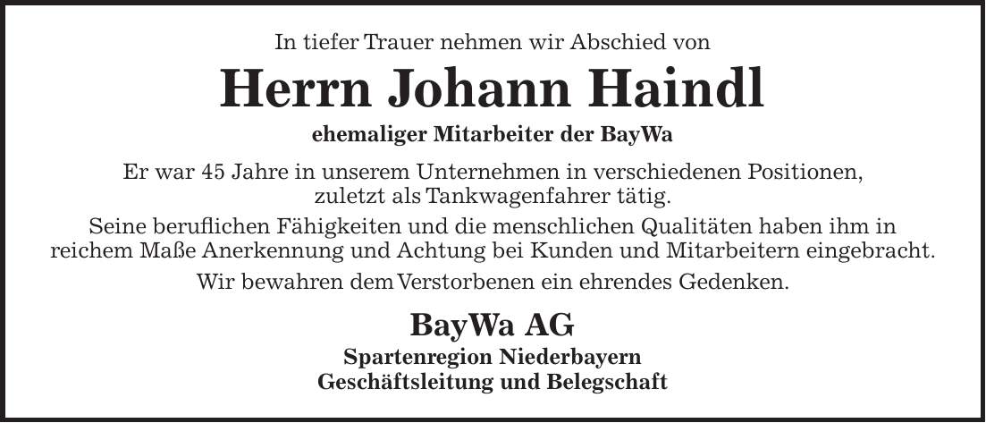 In tiefer Trauer nehmen wir Abschied von Herrn Johann Haindl ehemaliger Mitarbeiter der BayWa Er war 45 Jahre in unserem Unternehmen in verschiedenen Positionen, zuletzt als Tankwagenfahrer tätig. Seine beruflichen Fähigkeiten und die menschlichen Qualitäten haben ihm in reichem Maße Anerkennung und Achtung bei Kunden und Mitarbeitern eingebracht. Wir bewahren dem Verstorbenen ein ehrendes Gedenken. BayWa AG Spartenregion Niederbayern Geschäftsleitung und Belegschaft