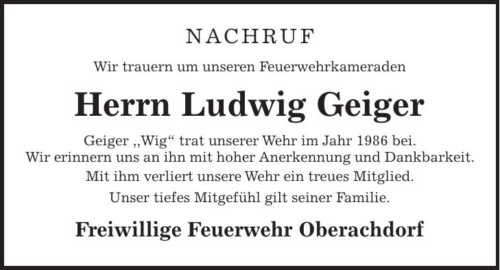 Nachruf Wir trauern um unseren Feuerwehrkameraden Herrn Ludwig Geiger Geiger ,,Wig' trat unserer Wehr im Jahr 1986 bei. Wir erinnern uns an ihn mit hoher Anerkennung und Dankbarkeit. Mit ihm verliert unsere Wehr ein treues Mitglied. Unser tiefes Mitgefühl gilt seiner Familie. Freiwillige Feuerwehr Oberachdorf