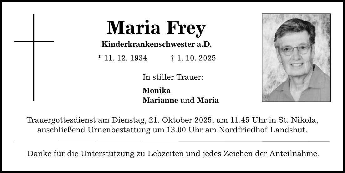 Maria Frey Kinderkrankenschwester a.D. * 11. 12. 1934 _ 1. 10. 2025 In stiller Trauer: Monika Marianne und Maria Trauergottesdienst am Dienstag, 21. Oktober 2025, um 11.45 Uhr in St. Nikola, anschließend Urnenbestattung um 13.00 Uhr am Nordfriedhof Landshut. Danke für die Unterstützung zu Lebzeiten und jedes Zeichen der Anteilnahme.