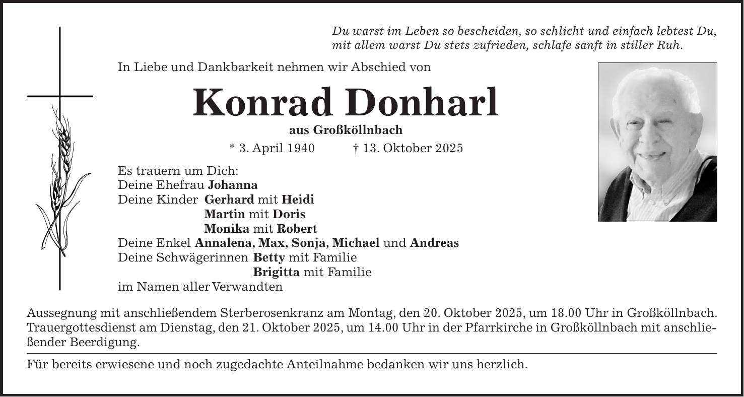 Du warst im Leben so bescheiden, so schlicht und einfach lebtest Du, mit allem warst Du stets zufrieden, schlafe sanft in stiller Ruh. In Liebe und Dankbarkeit nehmen wir Abschied von Konrad Donharl aus Großköllnbach * 3. April 1940 + 13. Oktober 2025 Es trauern um Dich: Deine Ehefrau Johanna Deine Kinder Gerhard mit Heidi Martin mit Doris Monika mit Robert Deine Enkel Annalena, Max, Sonja, Michael und Andreas Deine Schwägerinnen Betty mit Familie Brigitta mit Familie im Namen aller Verwandten Aussegnung mit anschließendem Sterberosenkranz am Montag, den 20. Oktober 2025, um 18.00 Uhr in Großköllnbach. Trauergottesdienst am Dienstag, den 21. Oktober 2025, um 14.00 Uhr in der Pfarrkirche in Großköllnbach mit anschließender Beerdigung. Für bereits erwiesene und noch zugedachte Anteilnahme bedanken wir uns herzlich.