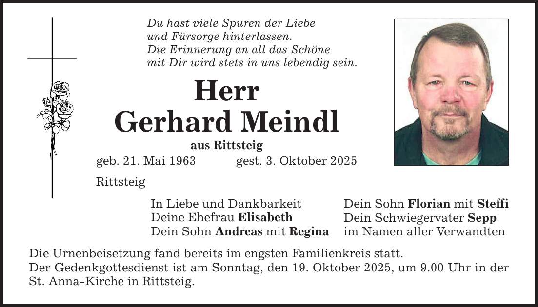 Du hast viele Spuren der Liebe und Fürsorge hinterlassen. Die Erinnerung an all das Schöne mit Dir wird stets in uns lebendig sein. Herr Gerhard Meindl aus Rittsteig geb. 21. Mai 1963 gest. 3. Oktober 2025 Rittsteig In Liebe und Dankbarkeit Deine Ehefrau Elisabeth Dein Sohn Andreas mit Regina Die Urnenbeisetzung fand bereits im engsten Familienkreis statt. Der Gedenkgottesdienst ist am Sonntag, den 19. Oktober 2025, um 9.00 Uhr in der St. Anna-Kirche in Rittsteig. Dein Sohn Florian mit Steffi Dein Schwiegervater Sepp im Namen aller Verwandten