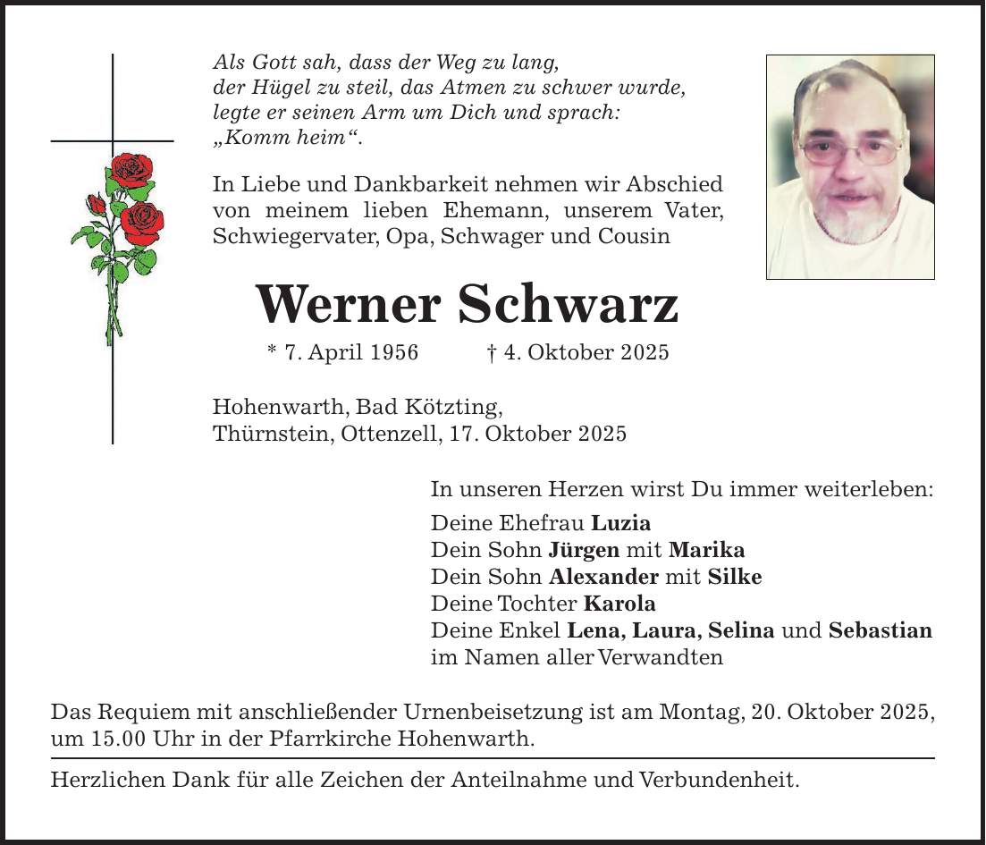 Als Gott sah, dass der Weg zu lang, der Hügel zu steil, das Atmen zu schwer wurde, legte er seinen Arm um Dich und sprach: 'Komm heim'. In Liebe und Dankbarkeit nehmen wir Abschied von meinem lieben Ehemann, unserem Vater, Schwiegervater, Opa, Schwager und Cousin Werner Schwarz * 7. April 1956 + 4. Oktober 2025 Hohenwarth, Bad Kötzting, Thürnstein, Ottenzell, 17. Oktober 2025 In unseren Herzen wirst Du immer weiterleben: Deine Ehefrau Luzia Dein Sohn Jürgen mit Marika Dein Sohn Alexander mit Silke Deine Tochter Karola Deine Enkel Lena, Laura, Selina und Sebastian im Namen aller Verwandten Das Requiem mit anschließender Urnenbeisetzung ist am Montag, 20. Oktober 2025, um 15.00 Uhr in der Pfarrkirche Hohenwarth. Herzlichen Dank für alle Zeichen der Anteilnahme und Verbundenheit.