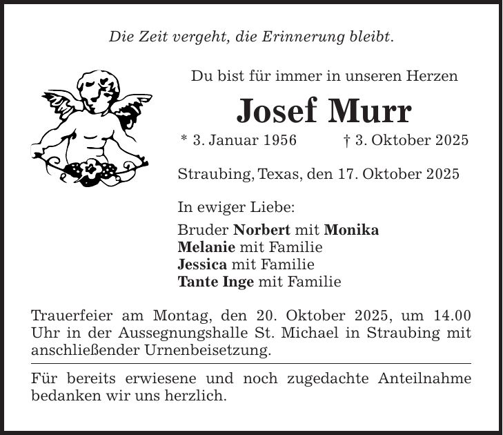 Die Zeit vergeht, die Erinnerung bleibt. Du bist für immer in unseren Herzen Josef Murr * 3. Januar 1956 + 3. Oktober 2025 Straubing, Texas, den 17. Oktober 2025 In ewiger Liebe: Bruder Norbert mit Monika Melanie mit Familie Jessica mit Familie Tante Inge mit Familie Trauerfeier am Montag, den 20. Oktober 2025, um 14.00 Uhr in der Aussegnungshalle St. Michael in Straubing mit anschließender Urnenbeisetzung. Für bereits erwiesene und noch zugedachte Anteilnahme bedanken wir uns herzlich.