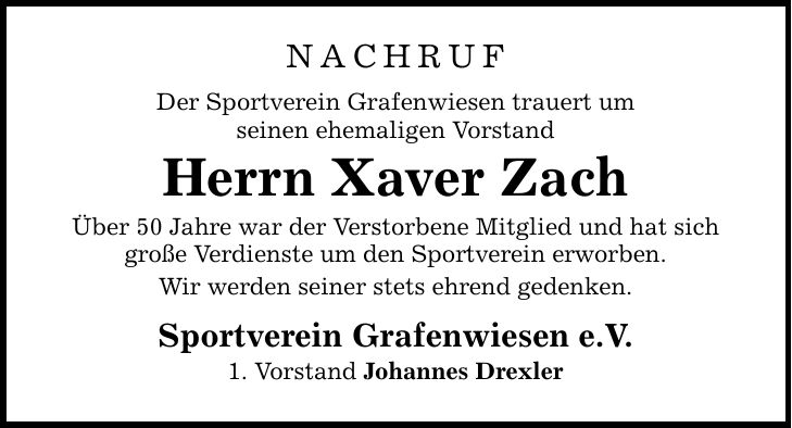 Nachruf Der Sportverein Grafenwiesen trauert um seinen ehemaligen Vorstand Herrn Xaver Zach Über 50 Jahre war der Verstorbene Mitglied und hat sich große Verdienste um den Sportverein erworben. Wir werden seiner stets ehrend gedenken. Sportverein Grafenwiesen e.V. 1. Vorstand Johannes Drexler