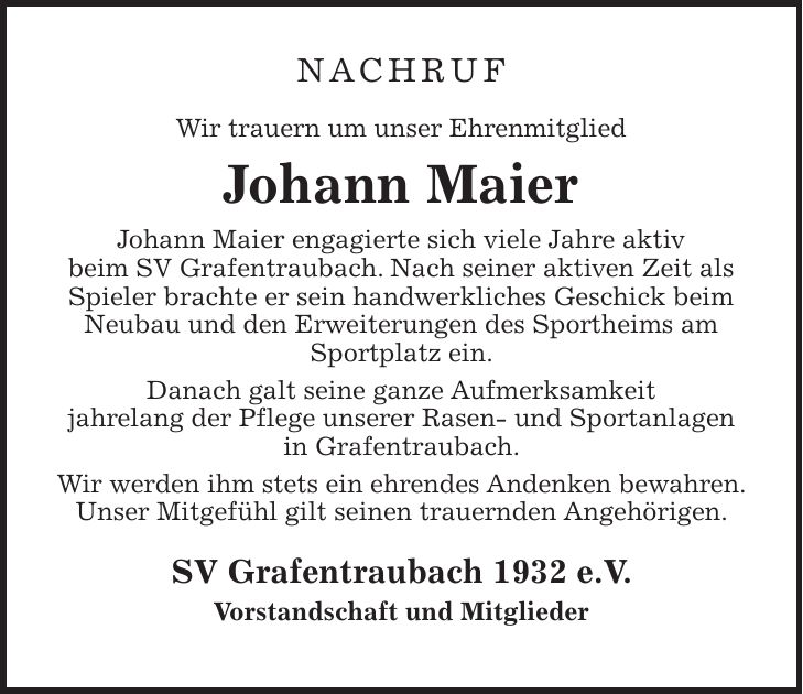 NACHRUF Wir trauern um unser Ehrenmitglied Johann Maier Johann Maier engagierte sich viele Jahre aktiv beim SV Grafentraubach. Nach seiner aktiven Zeit als Spieler brachte er sein handwerkliches Geschick beim Neubau und den Erweiterungen des Sportheims am Sportplatz ein. Danach galt seine ganze Aufmerksamkeit jahrelang der Pflege unserer Rasen- und Sportanlagen in Grafentraubach. Wir werden ihm stets ein ehrendes Andenken bewahren. Unser Mitgefühl gilt seinen trauernden Angehörigen. SV Grafentraubach 1932 e.V. Vorstandschaft und Mitglieder