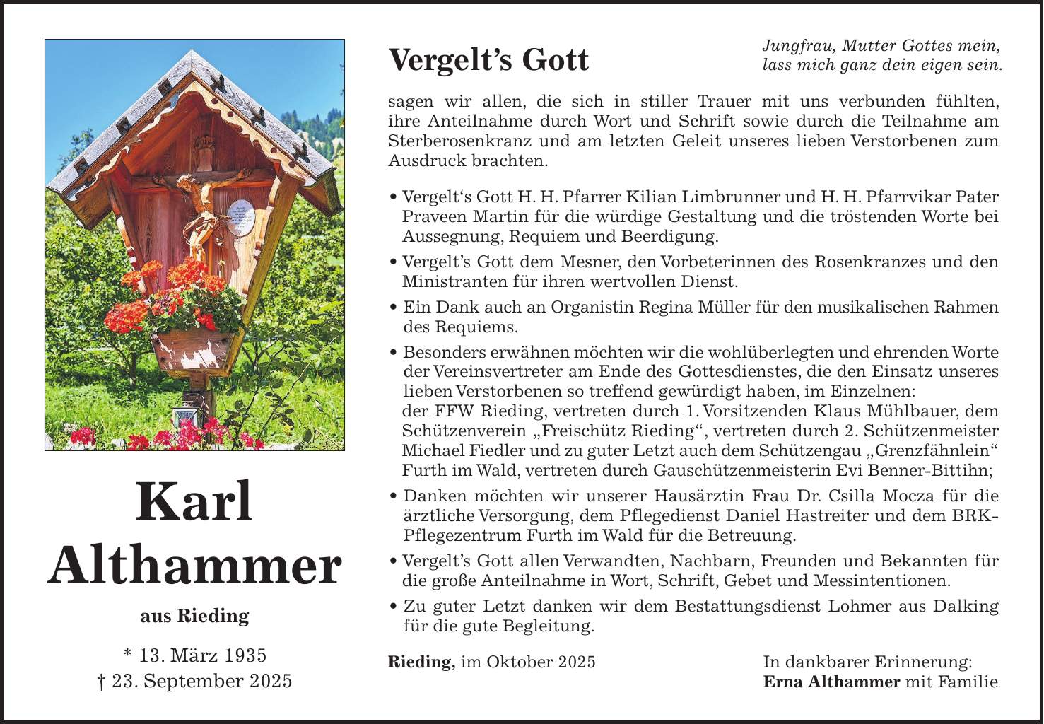 Vergelt's Gott sagen wir allen, die sich in stiller Trauer mit uns verbunden fühlten, ihre Anteilnahme durch Wort und Schrift sowie durch die Teilnahme am Sterberosenkranz und am letzten Geleit unseres lieben Verstorbenen zum Ausdruck brachten. _ Vergelt's Gott H. H. Pfarrer Kilian Limbrunner und H. H. Pfarrvikar Pater Praveen Martin für die würdige Gestaltung und die tröstenden Worte bei Aussegnung, Requiem und Beerdigung. _ Vergelt's Gott dem Mesner, den Vorbeterinnen des Rosenkranzes und den Ministranten für ihren wertvollen Dienst. _ Ein Dank auch an Organistin Regina Müller für den musikalischen Rahmen des Requiems. _ Besonders erwähnen möchten wir die wohlüberlegten und ehrenden Worte der Vereinsvertreter am Ende des Gottesdienstes, die den Einsatz unseres lieben Verstorbenen so treffend gewürdigt haben, im Einzelnen: der FFW Rieding, vertreten durch 1. Vorsitzenden Klaus Mühlbauer, dem Schützenverein 'Freischütz Rieding', vertreten durch 2. Schützenmeister Michael Fiedler und zu guter Letzt auch dem Schützengau 'Grenzfähnlein' Furth im Wald, vertreten durch Gauschützenmeisterin Evi Benner-Bittihn; _ Danken möchten wir unserer Hausärztin Frau Dr. Csilla Mocza für die ärztliche Versorgung, dem Pflegedienst Daniel Hastreiter und dem BRK-Pflegezentrum Furth im Wald für die Betreuung. _ Vergelt's Gott allen Verwandten, Nachbarn, Freunden und Bekannten für die große Anteilnahme in Wort, Schrift, Gebet und Messintentionen. _ Zu guter Letzt danken wir dem Bestattungsdienst Lohmer aus Dalking für die gute Begleitung. Rieding, im Oktober 2025 In dankbarer Erinnerung: Erna Althammer mit FamilieKarl Althammer aus Rieding * 13. März 1935 + 23. September 2025Jungfrau, Mutter Gottes mein, lass mich ganz dein eigen sein.
