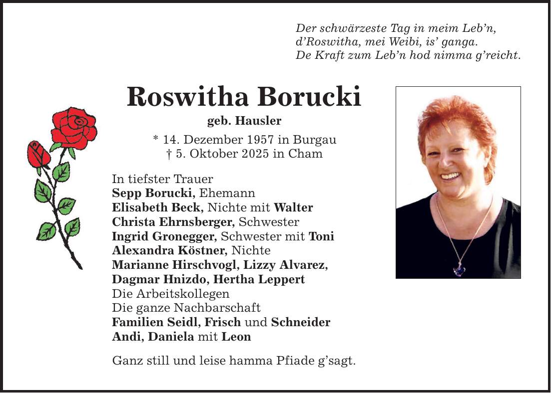Der schwärzeste Tag in meim Leb'n, d'Roswitha, mei Weibi, is' ganga. De Kraft zum Leb'n hod nimma g'reicht. Roswitha Borucki geb. Hausler * 14. Dezember 1957 in Burgau _ 5. Oktober 2025 in Cham In tiefster Trauer Sepp Borucki, Ehemann Elisabeth Beck, Nichte mit Walter Christa Ehrnsberger, Schwester Ingrid Gronegger, Schwester mit Toni Alexandra Köstner, Nichte Marianne Hirschvogl, Lizzy Alvarez, Dagmar Hnizdo, Hertha Leppert Die Arbeitskollegen Die ganze Nachbarschaft Familien Seidl, Frisch und Schneider Andi, Daniela mit Leon Ganz still und leise hamma Pfiade g'sagt.