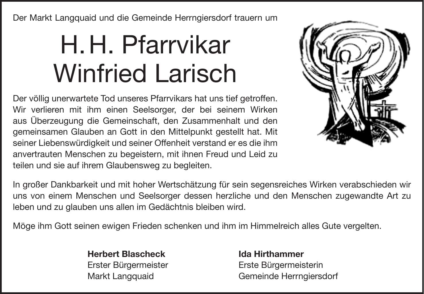 Der Markt Langquaid und die Gemeinde Herrngiersdorf trauern um H. H. Pfarrvikar Winfried Larisch Der völlig unerwartete Tod unseres Pfarrvikars hat uns tief getroffen. Wir verlieren mit ihm einen Seelsorger, der bei seinem Wirken aus Überzeugung die Gemeinschaft, den Zusammenhalt und den gemeinsamen Glauben an Gott in den Mittelpunkt gestellt hat. Mit seiner Liebenswürdigkeit und seiner Offenheit verstand er es die ihm anvertrauten Menschen zu begeistern, mit ihnen Freud und Leid zu teilen und sie auf ihrem Glaubensweg zu begleiten. In großer Dankbarkeit und mit hoher Wertschätzung für sein segensreiches Wirken verabschieden wir uns von einem Menschen und Seelsorger dessen herzliche und den Menschen zugewandte Art zu leben und zu glauben uns allen im Gedächtnis bleiben wird. Möge ihm Gott seinen ewigen Frieden schenken und ihm im Himmelreich alles Gute vergelten. Herbert Blascheck Ida Hirthammer Erster Bürgermeister Erste Bürgermeisterin Markt Langquaid Gemeinde Herrngiersdorf