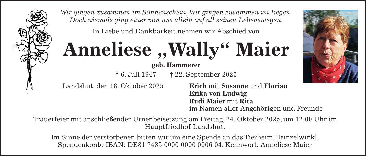 Wir gingen zusammen im Sonnenschein. Wir gingen zusammen im Regen. Doch niemals ging einer von uns allein auf all seinen Lebenswegen. In Liebe und Dankbarkeit nehmen wir Abschied von Anneliese 'Wally' Maier geb. Hammerer * 6. Juli 1947 + 22. September 2025 Landshut, den 18. Oktober 2025 Erich mit Susanne und Florian Erika von Ludwig Rudi Maier mit Rita im Namen aller Angehörigen und Freunde Trauerfeier mit anschließender Urnenbeisetzung am Freitag, 24. Oktober 2025, um 12.00 Uhr im Hauptfriedhof Landshut. Im Sinne der Verstorbenen bitten wir um eine Spende an das Tierheim Heinzelwinkl, Spendenkonto IBAN: DE***, Kennwort: Anneliese Maier