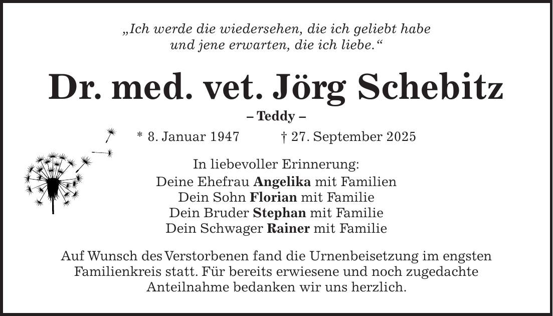 'Ich werde die wiedersehen, die ich geliebt habe und jene erwarten, die ich liebe.' Dr. med. vet. Jörg Schebitz - Teddy - * 8. Januar 1947 + 27. September 2025 In liebevoller Erinnerung: Deine Ehefrau Angelika mit Familien Dein Sohn Florian mit Familie Dein Bruder Stephan mit Familie Dein Schwager Rainer mit Familie Auf Wunsch des Verstorbenen fand die Urnenbeisetzung im engsten Familienkreis statt. Für bereits erwiesene und noch zugedachte Anteilnahme bedanken wir uns herzlich.