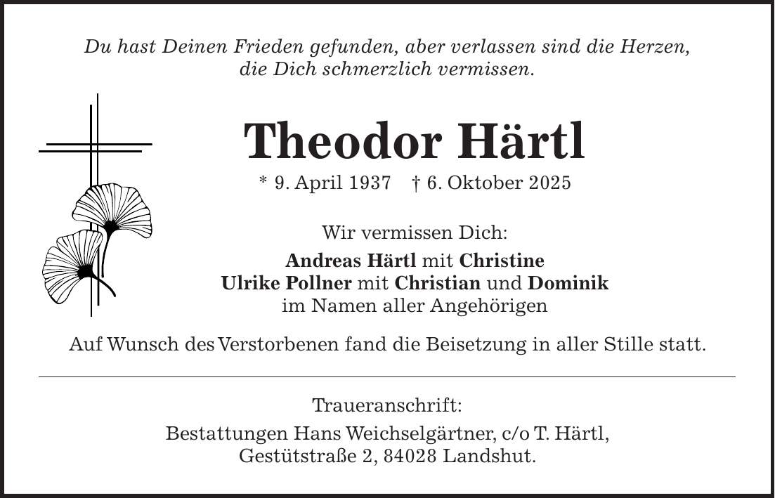 Du hast Deinen Frieden gefunden, aber verlassen sind die Herzen, die Dich schmerzlich vermissen. Theodor Härtl * 9. April 1937 + 6. Oktober 2025 Wir vermissen Dich: Andreas Härtl mit Christine Ulrike Pollner mit Christian und Dominik im Namen aller Angehörigen Auf Wunsch des Verstorbenen fand die Beisetzung in aller Stille statt. Traueranschrift: Bestattungen Hans Weichselgärtner, c/o T. Härtl, Gestütstraße 2, 84028 Landshut.