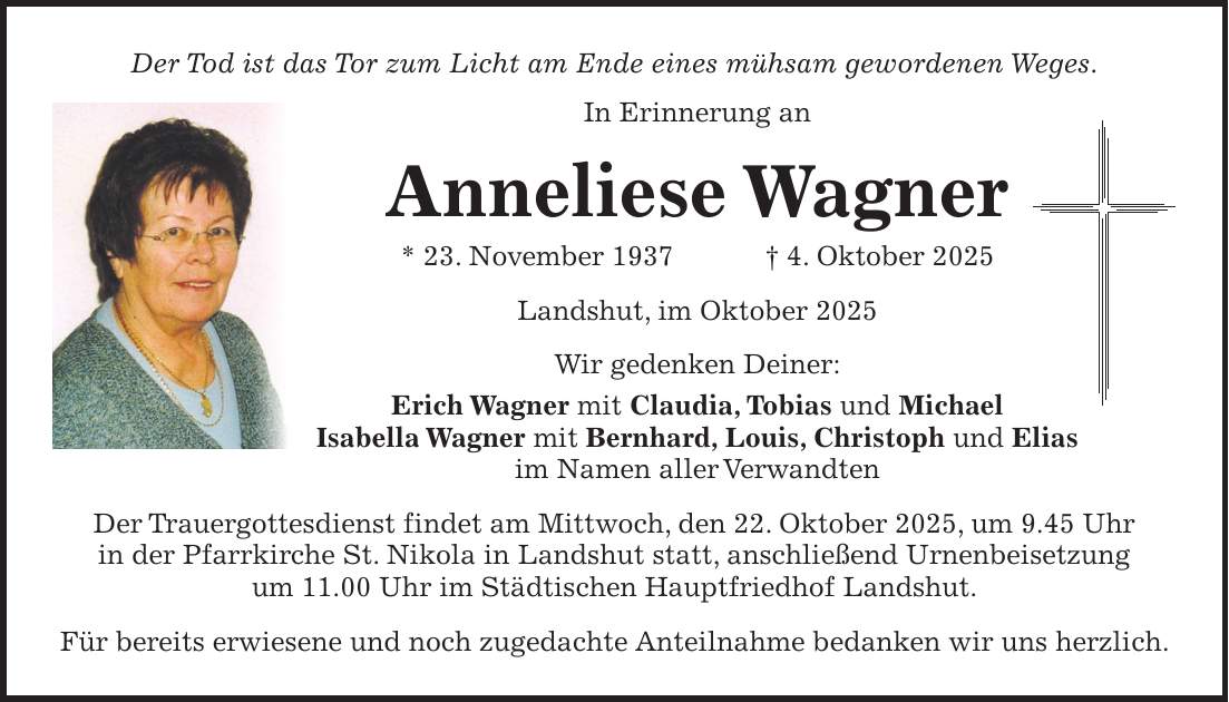 Der Tod ist das Tor zum Licht am Ende eines mühsam gewordenen Weges. In Erinnerung an Anneliese Wagner * 23. November 1937 + 4. Oktober 2025 Landshut, im Oktober 2025 Wir gedenken Deiner: Erich Wagner mit Claudia, Tobias und Michael Isabella Wagner mit Bernhard, Louis, Christoph und Elias im Namen aller Verwandten Der Trauergottesdienst findet am Mittwoch, den 22. Oktober 2025, um 9.45 Uhr in der Pfarrkirche St. Nikola in Landshut statt, anschließend Urnenbeisetzung um 11.00 Uhr im Städtischen Hauptfriedhof Landshut. Für bereits erwiesene und noch zugedachte Anteilnahme bedanken wir uns herzlich. 