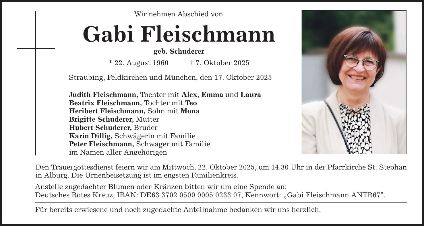 Wir nehmen Abschied von Gabi Fleischmann geb. Schuderer * 22. August 1960 _ 7. Oktober 2025 Straubing, Feldkirchen und München, den 17. Oktober 2025 Judith Fleischmann, Tochter mit Alex, Emma und Laura Beatrix Fleischmann, Tochter mit Teo Heribert Fleischmann, Sohn mit Mona Brigitte Schuderer, Mutter Hubert Schuderer, Bruder Karin Dillig, Schwägerin mit Familie Peter Fleischmann, Schwager mit Familie im Namen aller Angehörigen Den Trauergottesdienst feiern wir am Mittwoch, 22. Oktober 2025, um 14.30 Uhr in der Pfarrkirche St. Stephan ­in Alburg. Die Urnenbeisetzung ist im engsten Familienkreis. Anstelle zugedachter Blumen oder Kränzen bitten wir um eine Spende an: Deutsches Rotes Kreuz, IBAN: DE***, Kennwort: 