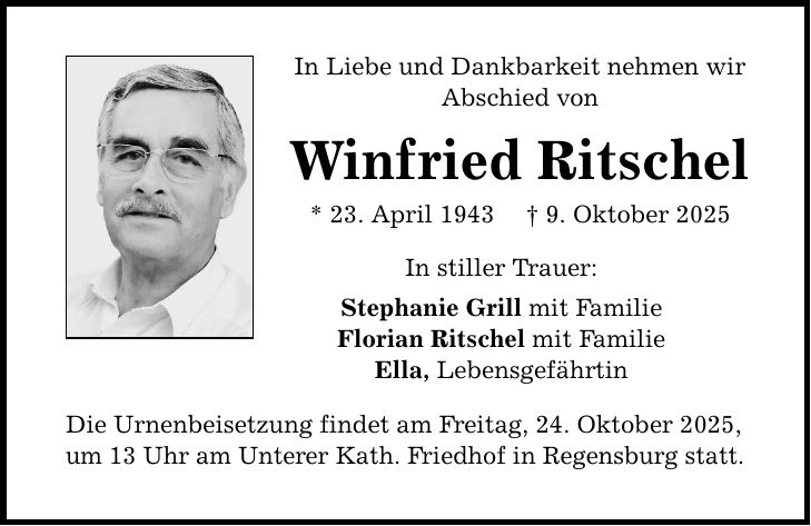In Liebe und Dankbarkeit nehmen wir Abschied von Winfried Ritschel * 23. April 1943 _ 9. Oktober 2025 In stiller Trauer: Stephanie Grill mit Familie Florian Ritschel mit Familie Ella, Lebensgefährtin Die Urnenbeisetzung findet am Freitag, 24. Oktober 2025, um 13 Uhr am Unterer Kath. Friedhof in Regensburg statt.
