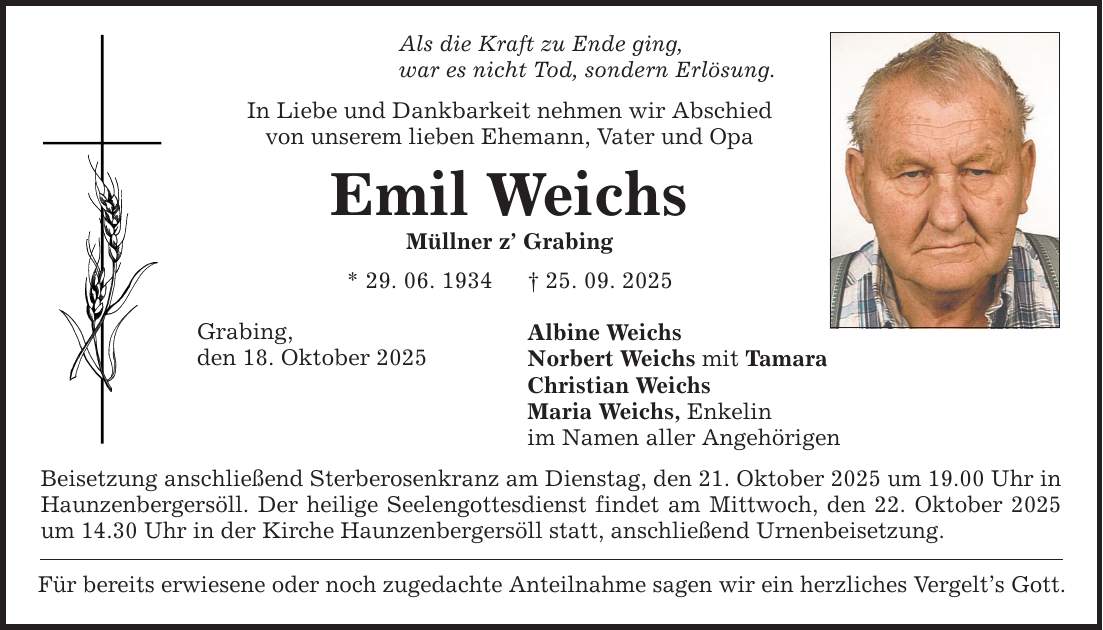 Als die Kraft zu Ende ging, war es nicht Tod, sondern Erlösung. In Liebe und Dankbarkeit nehmen wir Abschied von unserem lieben Ehemann, Vater und Opa Emil Weichs Müllner z' Grabing * 29. 06. 1934 _ 25. 09. 2025 Grabing, den 18. Oktober 2025 Albine Weichs Norbert Weichs mit Tamara Christian Weichs Maria Weichs, Enkelin im Namen aller Angehörigen Beisetzung anschließend Sterberosenkranz am Dienstag, den 21. Oktober 2025 um 19.00 Uhr in Haunzenbergersöll. Der heilige Seelengottesdienst findet am Mittwoch, den 22. Oktober 2025 um 14.30 Uhr in der Kirche Haunzenbergersöll statt, anschließend Urnenbeisetzung. Für bereits erwiesene oder noch zugedachte Anteilnahme sagen wir ein herzliches Vergelt's Gott.